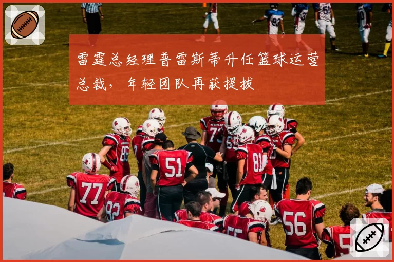 雷霆总经理普雷斯蒂升任篮球运营总裁，年轻团队再获提拔