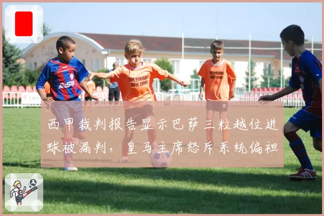 西甲裁判报告显示巴萨三粒越位进球被漏判,皇马主席怒斥系统偏袒