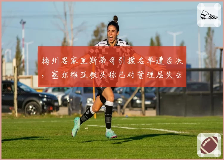 梅州客家里斯蒂奇引援名单遭否决,塞尔维亚教头称已对管理层失去信任